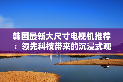 韓國最新大尺寸電視機推薦：領先科技帶來的沉浸式觀影體驗