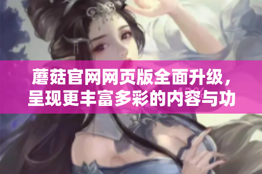 蘑菇官網(wǎng)網(wǎng)頁版全面升級，呈現(xiàn)更豐富多彩的內(nèi)容與功能