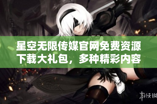 星空無限傳媒官網(wǎng)免費(fèi)資源下載大禮包，多種精彩內(nèi)容一網(wǎng)打盡