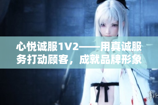 心悅誠服1V2——用真誠服務(wù)打動顧客，成就品牌形象