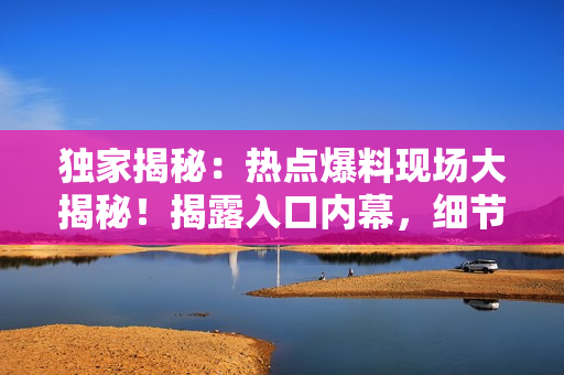 獨(dú)家揭秘：熱點(diǎn)爆料現(xiàn)場(chǎng)大揭秘！揭露入口內(nèi)幕，細(xì)節(jié)一網(wǎng)打盡
