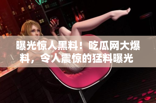 曝光驚人黑料！吃瓜網(wǎng)大爆料，令人震驚的猛料曝光 