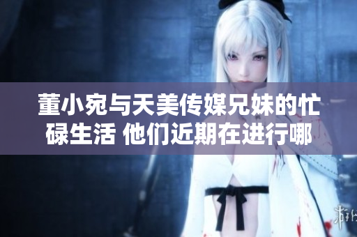 董小宛與天美傳媒兄妹的忙碌生活 他們近期在進行哪些重要工作？