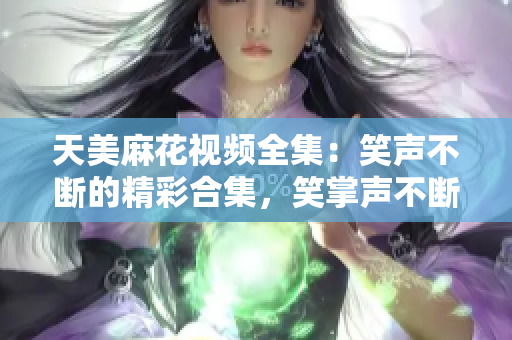 天美麻花視頻全集：笑聲不斷的精彩合集，笑掌聲不斷的精彩幕后大揭秘