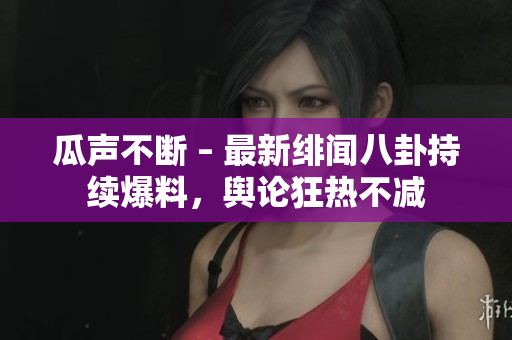 瓜聲不斷 – 最新緋聞八卦持續(xù)爆料，輿論狂熱不減