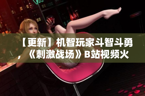 【更新】機(jī)智玩家斗智斗勇，《刺激戰(zhàn)場(chǎng)》B站視頻火爆分享 【2021最新】