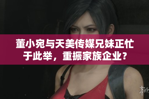 董小宛與天美傳媒兄妹正忙于此舉，重振家族企業(yè)？