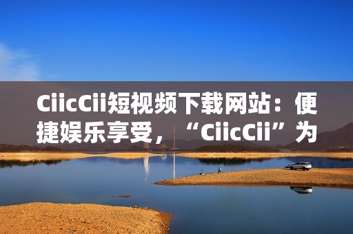 CiicCii短視頻下載網(wǎng)站：便捷娛樂享受，“CiicCii”為你打造快樂視頻時光
