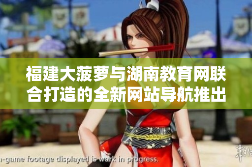 福建大菠蘿與湖南教育網(wǎng)聯(lián)合打造的全新網(wǎng)站導(dǎo)航推出，助力教育信息獲取