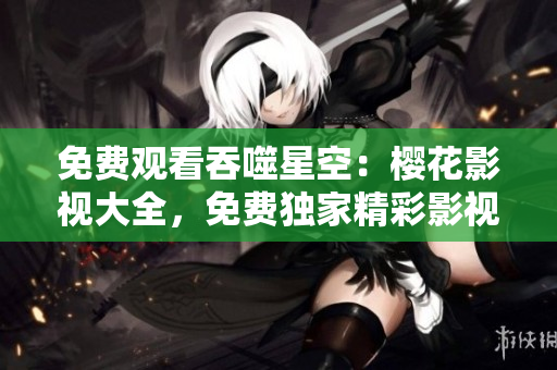 免費(fèi)觀看吞噬星空：櫻花影視大全，免費(fèi)獨(dú)家精彩影視資源等你來看！
